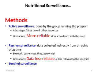 03/11/2025 5
Nutritional Surveillance…
Methods
• Active surveillance: done by the group running the program
– Advantage: Takes time & other resources
– Limitations: More reliable & in accordance with the need
• Passive surveillance: data collected indirectly from on going
programs
– Strength: Lesser cost, time, personnel
– Limitations: Data less reliable & less relevant to the program
• Sentinel surveillance
 