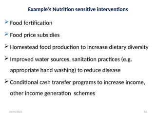 Example's Nutrition sensitive interventions
 Food fortification
 Food price subsidies
 Homestead food production to increase dietary diversity
 Improved water sources, sanitation practices (e.g.
appropriate hand washing) to reduce disease
 Conditional cash transfer programs to increase income,
other income generation schemes
03/11/2025 52
 