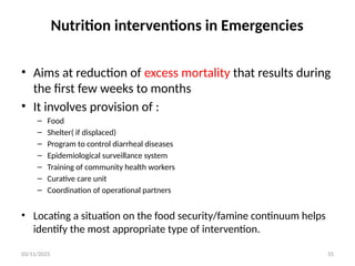 03/11/2025 55
Nutrition interventions in Emergencies
• Aims at reduction of excess mortality that results during
the first few weeks to months
• It involves provision of :
– Food
– Shelter( if displaced)
– Program to control diarrheal diseases
– Epidemiological surveillance system
– Training of community health workers
– Curative care unit
– Coordination of operational partners
• Locating a situation on the food security/famine continuum helps
identify the most appropriate type of intervention.
 