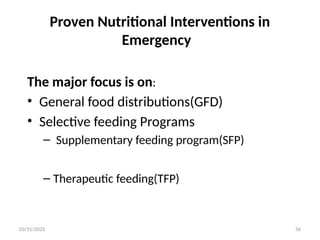 03/11/2025 56
Proven Nutritional Interventions in
Emergency
The major focus is on:
• General food distributions(GFD)
• Selective feeding Programs
– Supplementary feeding program(SFP)
– Therapeutic feeding(TFP)
 