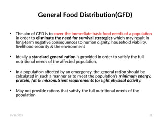 03/11/2025 57
General Food Distribution(GFD)
• The aim of GFD is to cover the immediate basic food needs of a population
in order to eliminate the need for survival strategies which may result in
long-term negative consequences to human dignity, household viability,
livelihood security & the environment
• Ideally a standard general ration is provided in order to satisfy the full
nutritional needs of the affected population.
• In a population affected by an emergency, the general ration should be
calculated in such a manner as to meet the population’s minimum energy,
protein, fat & micronutrient requirements for light physical activity.
• May not provide rations that satisfy the full nutritional needs of the
population
 