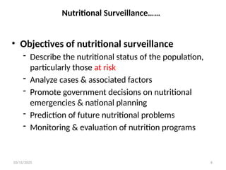03/11/2025 6
Nutritional Surveillance……
• Objectives of nutritional surveillance
- Describe the nutritional status of the population,
particularly those at risk
- Analyze cases & associated factors
- Promote government decisions on nutritional
emergencies & national planning
- Prediction of future nutritional problems
- Monitoring & evaluation of nutrition programs
 
