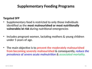 03/11/2025 61
Supplementary Feeding Programs
Targeted SFP
• Supplementary food is restricted to only those individuals
identified as the most malnourished or most nutritionally
vulnerable/at risk during nutritional emergencies
• Includes pregnant women, lactating mothers & young children
under 5 years of age.
• The main objective is to prevent the moderately malnourished
from becoming severely malnourished & consequently, reduce the
prevalence of severe acute malnutrition & associated mortality.
 