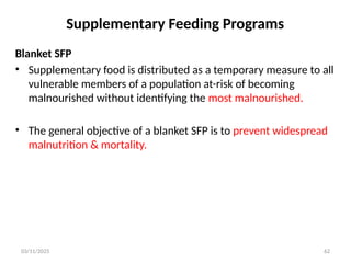 03/11/2025 62
Blanket SFP
• Supplementary food is distributed as a temporary measure to all
vulnerable members of a population at-risk of becoming
malnourished without identifying the most malnourished.
• The general objective of a blanket SFP is to prevent widespread
malnutrition & mortality.
Supplementary Feeding Programs
 