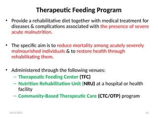 03/11/2025 63
Therapeutic Feeding Program
• Provide a rehabilitative diet together with medical treatment for
diseases & complications associated with the presence of severe
acute malnutrition.
• The specific aim is to reduce mortality among acutely severely
malnourished individuals & to restore health through
rehabilitating them.
• Administered through the following venues:
– Therapeutic Feeding Center (TFC)
– Nutrition Rehabilitation Unit (NRU) at a hospital or health
facility
– Community-Based Therapeutic Care (CTC/OTP) program
 
