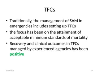 03/11/2025 64
TFCs
• Traditionally, the management of SAM in
emergencies includes setting up TFCs
• the focus has been on the attainment of
acceptable minimum standards of mortality
• Recovery and clinical outcomes in TFCs
managed by experienced agencies has been
positive
 
