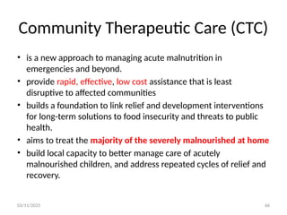 03/11/2025 66
Community Therapeutic Care (CTC)
• is a new approach to managing acute malnutrition in
emergencies and beyond.
• provide rapid, effective, low cost assistance that is least
disruptive to affected communities
• builds a foundation to link relief and development interventions
for long-term solutions to food insecurity and threats to public
health.
• aims to treat the majority of the severely malnourished at home
• build local capacity to better manage care of acutely
malnourished children, and address repeated cycles of relief and
recovery.
 