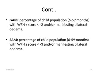 03/11/2025 69
Cont..
• GAM: percentage of child population (6-59 months)
with WFH z score < -2 and/or manifesting bilateral
oedema.
• SAM: percentage of child population (6-59 months)
with WFH z score < -3 and/or manifesting bilateral
oedema.
 