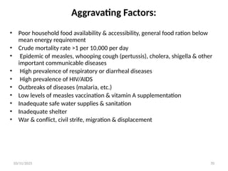 03/11/2025 70
Aggravating Factors:
• Poor household food availability & accessibility, general food ration below
mean energy requirement
• Crude mortality rate >1 per 10,000 per day
• Epidemic of measles, whooping cough (pertussis), cholera, shigella & other
important communicable diseases
• High prevalence of respiratory or diarrheal diseases
• High prevalence of HIV/AIDS
• Outbreaks of diseases (malaria, etc.)
• Low levels of measles vaccination & vitamin A supplementation
• Inadequate safe water supplies & sanitation
• Inadequate shelter
• War & conflict, civil strife, migration & displacement
 