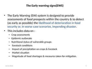 03/11/2025 9
The Early warning signs(EWS)
• The Early Warning (EW) system is designed to provide
assessments of food prospects within the country & to detect
(as early as possible) the likelihood of deterioration in food
security or, in worse case scenarios, impending disaster.
• This includes data on :
– Crop assessments
– Epidemic outbreaks
– Nutritional status of vulnerable groups
– livestock conditions
– Impact of precipitation on crops & livestock
– Market situation
– Magnitude of food shortages & measures taken for mitigation.
 