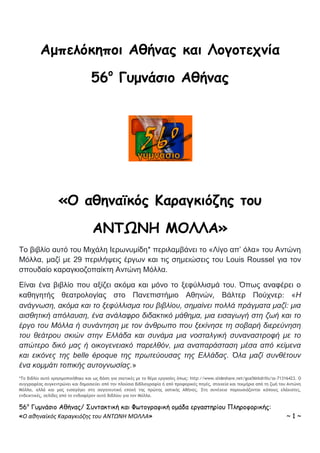56ο
Γυμνάσιο Αθήνας/ Συντακτική και Φωτογραφική ομάδα εργαστηρίου Πληροφορικής:
«Ο αθηναϊκός Καραγκιόζης του ΑΝΤΩΝΗ ΜΟΛΛΑ» ~ 1 ~
Αμπελόκηποι Αθήνας και Λογοτεχνία
56ο
Γυμνάσιο Αθήνας
«Ο αθηναϊκός Καραγκιόζης του
ΑΝΤΩΝΗ ΜΟΛΛΑ»
Το βιβλίο αυτό του Μιχάλη Ιερωνυμίδη* περιλαμβάνει το «Λίγο απ’ όλα» του Αντώνη
Μόλλα, μαζί με 29 περιλήψεις έργων και τις σημειώσεις του Louis Roussel για τον
σπουδαίο καραγκιοζοπαίκτη Αντώνη Μόλλα.
Είναι ένα βιβλίο που αξίζει ακόμα και μόνο το ξεφύλλισμά του. Όπως αναφέρει ο
καθηγητής θεατρολογίας στο Πανεπιστήμιο Αθηνών, Βάλτερ Πούχνερ: «Η
ανάγνωση, ακόμα και το ξεφύλλισμα του βιβλίου, σημαίνει πολλά πράγματα μαζί: μια
αισθητική απόλαυση, ένα ανάλαφρο διδακτικό μάθημα, μια εισαγωγή στη ζωή και το
έργο του Μόλλα ή συνάντηση με τον άνθρωπο που ξεκίνησε τη σοβαρή διερεύνηση
του θεάτρου σκιών στην Ελλάδα και συνάμα μια νοσταλγική συναναστροφή με το
απώτερο δικό μας ή οικογενειακό παρελθόν, μια αναπαράσταση μέσα από κείμενα
και εικόνες της belle époque της πρωτεύουσας της Ελλάδας. Όλα μαζί συνθέτουν
ένα κομμάτι τοπικής αυτογνωσίας.»
*Το βιβλίο αυτό χρησιμοποιήθηκε και ως βάση για σχετικές με το θέμα εργασίες όπως: http://www.slideshare.net/goa56tkdrills/ss-71316423. Ο
συγγραφέας συγκεντρώνει και δημοσιεύει από την πλούσια βιβλιογραφία ή από προφορικές πηγές, στοιχεία και τεκμήρια από τη ζωή του Αντώνη
Μόλλα, αλλά και μας εισαγάγει στη σαγηνευτική εποχή της πρώτης αστικής Αθήνας. Στη συνέχεια παρουσιάζονται κάποιες ελάχιστες,
ενδεικτικές, σελίδες από το ενδιαφέρον αυτό βιβλίου για τον Μόλλα.
 