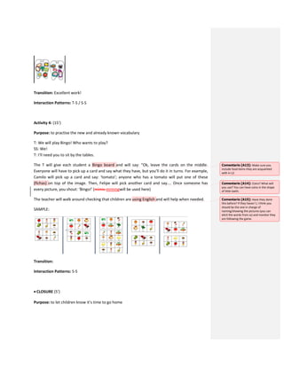 Transition: Excellent work!
Interaction Patterns: T-S / S-S
Activity 4: (15’)
Purpose: to practise the new and already known vocabulary
T: We will play Bingo! Who wants to play?
SS: We!
T: I’ll need you to sit by the tables.
The T will give each student a Bingo board and will say: “Ok, leave the cards on the middle.
Everyone will have to pick up a card and say what they have, but you’ll do it in turns. For example,
Camilo will pick up a card and say: ‘tomato’; anyone who has a tomato will put one of these
(fichas) on top of the image. Then, Felipe will pick another card and say.... Once someone has
every picture, you shout: ‘Bingo!’ (mimic mimingwill be used here)
The teacher will walk around checking that children are using English and will help when needed.
SAMPLE:
Transition:
Interaction Patterns: S-S
 CLOSURE (5’)
Purpose: to let children know it’s time to go home
Comentario [A13]: Make sure you
include food items they are acquainted
with in L2.
Comentario [A14]: Coins? What will
you use? You can have coins in the shape
of little teeth.
Comentario [A15]: Have they done
this before? If they haven´t, I think you
should be the one in charge of
naming/showing the pictures (you can
elicit the words from ss) and monitor they
are following the game.
 