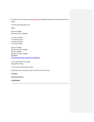 T: OK kids, it’s time to go home. Will We´ll sing the goodbye song and then you’ll go and fetch your
things.
T and SS sing the goodbye song.
SONG:
Bye bye. Goodbye.
Bye, bye, bye, bye. Goodbye.
I can clap my hands.
I can stamp my feet.
I can clap my hands.
I can stamp my feet.
Bye bye. Goodbye.
Bye, bye, bye, bye. Goodbye.
Bye bye. Goodbye.
Bye, bye, bye, bye. Goodbye.
GOODBYE!
https://www.youtube.com/watch?v=PraN5ZoSjiY
T: Boys, go and fetch your things.
Boys get their things.
T: Girls, now go and fetch your things.
We will wait until their parents enter the class to take them home.
Transition:
Interaction Patterns:
 HOMEWORK
 