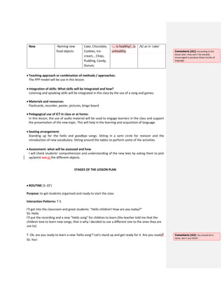 New -Naming new
food objects
Cake, Chocolate,
Cookies, Ice-
cream, , Chips,
Pudding, Candy,
Donuts
-... is healthy/...is
unhealthy
/k/ as in ‘cake’
 Teaching approach or combination of methods / approaches:
The PPP model will be use in this lesson.
 Integration of skills: What skills will be integrated and how?
Listening and speaking skills will be integrated in this class by the use of a song and games.
 Materials and resources:
Flashcards, recorder, poster, pictures, bingo board
 Pedagogical use of ICT in class or at home:
In this lesson, the use of audio material will be used to engage learners in the class and support
the presentation of the new topic. This will help in the learning and acquisition of language.
 Seating arrangement:
Standing up for the hello and goodbye songs. Sitting in a semi circle for revision and the
introduction of new vocabulary. Sitting around the tables to perform some of the activities.
 Assessment: what will be assessed and how
I will check students’ comprehension and understanding of the new lexis by asking them to pick
up/point out at the different objects.
STAGES OF THE LESSON PLAN
 ROUTINE (5-10’)
Purpose: to get students organised and ready to start the class
Interaction Patterns: T-S
I'll get into the classroom and greet students: "Hello children! How are you today?"
SS: Hello
I'll put the recording and a new "Hello song" for children to learn (the teacher told me that the
children love to learn new songs, that is why I decided to use a different one to the ones they are
use to).
T: Ok, are you ready to learn a new ‘hello song’? Let's stand up and get ready for it. Are you ready?
SS: Yes!
Comentario [A1]: According to the
lesson plan, they won´t be actually
encouraged to produce these chunks of
language.
Comentario [A2]: You should do it
twice, don´t you think?
 