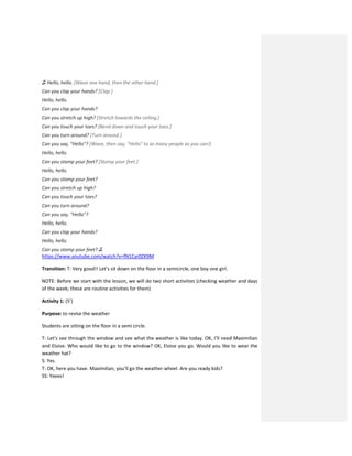 ♫ Hello, hello. [Wave one hand, then the other hand.]
Can you clap your hands? [Clap.]
Hello, hello.
Can you clap your hands?
Can you stretch up high? [Stretch towards the ceiling.]
Can you touch your toes? [Bend down and touch your toes.]
Can you turn around? [Turn around.]
Can you say, "Hello"? [Wave, then say, "Hello" to as many people as you can!]
Hello, hello.
Can you stamp your feet? [Stamp your feet.]
Hello, hello.
Can you stamp your feet?
Can you stretch up high?
Can you touch your toes?
Can you turn around?
Can you say, "Hello"?
Hello, hello.
Can you clap your hands?
Hello, hello.
Can you stamp your feet? ♫
https://www.youtube.com/watch?v=fN1Cyr0ZK9M
Transition: T: Very good!! Let’s sit down on the floor in a semicircle, one boy one girl.
NOTE: Before we start with the lesson, we will do two short activities (checking weather and days
of the week; these are routine activities for them)
Activity 1: (5’)
Purpose: to revise the weather
Students are sitting on the floor in a semi circle.
T: Let’s see through the window and see what the weather is like today. OK, I’ll need Maximilian
and Eloise. Who would like to go to the window? OK, Eloise you go. Would you like to wear the
weather hat?
S: Yes.
T: OK, here you have. Maximilian, you’ll go the weather wheel. Are you ready kids?
SS: Yeees!
 