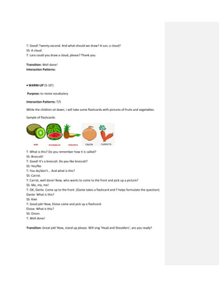 T: Good! Twenty-second. And what should we draw? A sun, a cloud?
SS: A cloud.
T: Lara could you draw a cloud, please? Thank you.
Transition: Well done!
Interaction Patterns:
 WARM-UP (5-10’)
Purpose: to revise vocabulary
Interaction Patterns: T/S
While the children sit down, I will take some flashcards with pictures of fruits and vegetables.
Sample of flashcards:
T: What is this? Do you remember how it is called?
SS: Broccoli!
T: Good! It’s a broccoli. Do you like broccoli?
SS: Yes/No
T: You do/don’t... And what is this?
SS: Carrot.
T: Carrot, well done! Now, who wants to come to the front and pick up a picture?
SS: Me, me, me!
T: OK, Dante. Come up to the front. (Dante takes a flashcard and T helps formulate the question).
Dante: What is this?
SS: Kiwi
T: Good job! Now, Eloise come and pick up a flashcard.
Eloise: What is this?
SS: Onion.
T: Well done!
Transition: Great job! Now, stand up please. Will sing ‘Head and Shoulders’, are you ready?
 