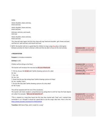 SONG:
Head, shoulders, knees and toes,
Knees and toes.
Head, shoulders, knees and toes,
Knees and toes.
And eyes, and ears, and mouth,
And nose.
Head, shoulders, knees and toes,
Knees and toes.
The, they will sing it again, but this time, boys will sing ‘head and shoulder’, girls ‘knees and toes’,
and then all, ‘eyes and ears, and mouth and nose’.
NOTE: the teacher told me is a good idea for children to sing a song of or play a short game
between activities for them to distract a little and then be able to focus on the next activity.
 PRESENTATION
Purpose: to introduce vocabulary
Activity 1: (10’)
Children will be sitting on the floor.
The teacher will introduce the new lexis by the use of flashcards.
T: Tell me, do you like to eat cake? (while showing a picture of a cake)
SS: Yes!
T: Yes, I do
SS: Yes, I do
T: Great! And do you like eating chips? (while showing a picture of chips)
SS: Yes, I do/No, I don’t
T: Do you like chip cake? (while showing a picture of a chip cake)*
SS: No! Yucky!
This will be repeated with the rest of the vocabulary.
The teacher will check student’s comprehension by asking them to tell her how the food objects
are called. For example: “Who can tell what this is?”
*This is related to a song they heard the first day they started with ‘food’ and I realized they
remember it, so I thought it would be a good idea to use the song’s idea here. Here is the link:
https://www.youtube.com/watch?v=frN3nvhIHUk
Transition: Well done! Now, who’s ready for a song?
Comentario [A3]: It is, indeed. I would
always try to include songs/chants/games
which are connected with the topic of the
lesson.
Comentario [A4]: You can have the
fruit and vegetables cards on the board,
and draw a line to differentiate them from
this new category – sweets.
Comentario [A5]: You must include
them in the lesson plan.
Comentario [A6]: Or eating?
Comentario [A7]: To do it more game-
like style, you can play a memo game, for
instance. You ask ss to close their eyes,
take a flashcard out, and ask them what is
missing. Just an idea…
 
