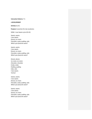 Interaction Patterns: T-S
 DEVELOPMENT
Activity 2: (15’)
Purpose: to practise the new vocabulary
SONG: I Love Sweets Lyrics (01:42)
Sweets, sweets.
I love sweets.
Donuts, ice cream.
Chocolate, candy, pudding, cake.
What's your favourite sweet?
Sweets, sweets.
I love sweets.
Donuts, ice cream.
Chocolate, candy, pudding, cake.
What's your favourite sweet?
Donuts, donuts.
Ice cream, ice cream.
Chocolate, chocolate.
Candy, candy.
Pudding, pudding.
Cake, cake.
I love sweets.
Yummy!
Sweets, sweets.
I love sweets.
Donuts, ice cream.
Chocolate, candy, pudding, cake.
What's your favourite sweet?
Sweets, sweets.
I love sweets.
Donuts, ice cream.
Chocolate, candy, pudding, cake.
What's your favourite sweet?
 