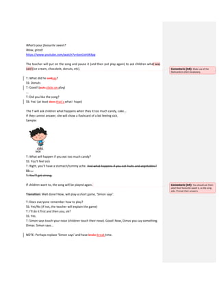 What's your favourite sweet?
Wow, great!
https://www.youtube.com/watch?v=bxnUxHJK4pg
The teacher will put on the song and pause it (and then put play again) to ask children what was
said (ice-cream, chocolate, donuts, etc).
T: What did he saidsay?
SS: Donuts
T: Good! (puts clicks on play)
...
T: Did you like the song?
SS: Yes! (at least does that`s what I hope)
The T will ask children what happens when they it too much candy, cake...
If they cannot answer, she will show a flashcard of a kid feeling sick.
Sample:
T: What will happen if you eat too much candy?
SS: You’ll feel sick
T: Right, you’ll have a stomach/tummy ache. And what happens if you eat fruits and vegetables?
SS: ...
T: You’ll get strong.
If children want to, the song will be played again.
Transition: Well done! Now, will play a short game, ‘Simon says’.
T: Does everyone remember how to play?
SS: Yes/No (if not, the teacher will explain the game)
T: I’ll do it first and then you, ok?
SS: Yes.
T: Simon says touch your nose (children touch their nose). Good! Now, Dimas you say something.
Dimas: Simon says...
NOTE: Perhaps replace ‘Simon says’ and have brake break time.
Comentario [A8]: Make use of the
flashcards to elicit vocabulary.
Comentario [A9]: You should ask them
what their favourite sweet is, as the song
asks. Prompt their answers.
 