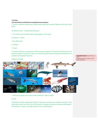 T: Perfect.
This will continue until they have completed every sentence.
T: Do you remember the story you read last week, about sea creatures? What was the name of the
book?
SS: Wish for a fish... ( All about Sea Creatures)
T: Yes! And do you remember what animals appear on the story?
SS: Mmmm... sharks!
T: Yes! What else?
SS: Whales
T: Great! ...
The teacher will have some pictures of the animals that appear in the book and stick them on the
board as children name them. If there are some they don’t name the teacher will help them, for
example, by showing the pictures.
SAMPLE PICTURES:
T: Well we are going to do a short activity related to it. Who is ready?
SS: We!
The teacher will take a bag, which contains 5 sentences, and ask some students to take one. They
will be ask to write the correct form of the verbs to complete the sentences (options will be given).
They will do it in teams, as to add a little bit of fun and competition.
Comentario [A12]: Wow! There are a
lot! 
It would be great if you wrote the name
below each picture.
 