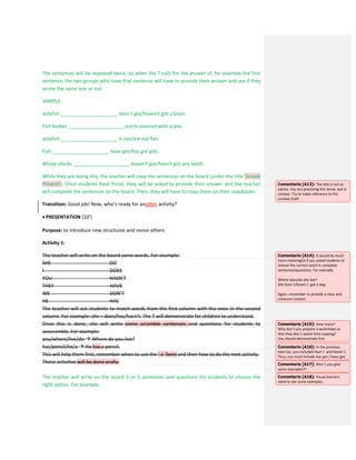 The sentences will be repeated twice, so when the T calls for the answer of, for example the first
sentence, the two groups who have that sentence will have to provide their answer and see if they
wrote the same one or not.
SAMPLE:
Jellyfish _____________________ hasn’t got/haven’t got a brain.
Fish bodies _____________________are/is covered with scales.
Jellyfish _____________________ is not/are not fish.
Fish _____________________ have got/has got gills.
Whale sharks _____________________ haven’t got/hasn’t got any teeth.
While they are doing this, the teacher will copy the sentences on the board (under the title ‘Simple
Present’). Once students have finish, they will be asked to provide their answer and the teacher
will complete the sentences on the board. Then, they will have to copy them on their copybooks.
Transition: Good job! Now, who’s ready for another activity?
 PRESENTATION (10’)
Purpose: to introduce new structures and revise others
Activity 1:
The teacher will write on the board some words. For example:
SHE DO
I DOES
YOU HASN’T
THEY HAVE
WE DON’T
HE HAS
The teacher will ask students to match words from the first column with the ones in the second
column. For example: she – does/has/hasn’t. The T will demonstrate for children to understand.
Once this is done, she will write some scramble sentences and questions for students to
unscramble. For example:
you/where/live/do  Where do you live?
has/pencil/he/a  He has a pencil.
This will help them first, remember when to use the ‘-s’ form and then how to do the next activity.
These activities will be done orally.
The teacher will write on the board 3 or 5 sentences and questions for students to choose the
right option. For example:
Comentario [A13]: The title is not so
catchy. You are practising this tense, but in
context. Try to make reference to the
context itself.
Comentario [A14]: It would be much
more meaningful if you asked students to
choose the correct word in complete
sentences/questions. For example,
Where does/do she live?
She hasn´t/haven´t got a dog.
Again, remember to provide a clear and
coherent context.
Comentario [A15]: How many?
Why don´t you prepare a worksheet so
that they don´t waste time copying?
You should demonstrate first.
Comentario [A16]: In the previous
exercise, you included hasn´t and haven´t.
Thus, you must include has got / have got.
Comentario [A17]: Won´t you give
some examples??
Comentario [A18]: Visual learners
need to see some examples.
 