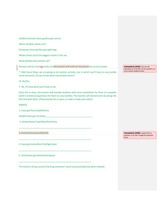 Jellyfish tentacles have got/has got venom.
Where do/does sharks live?
Octopuses have got/has got eight legs.
Whale sharks are/is the biggest sharks in the sea.
What do/does blue whales eat?
Answers will be checked orally and the teacher will mark on the board the correct answer.
T: Well done! Now, we are going to do another activity, one in which you’ll have to unscramble
some sentences. Do you know what unscramble means?
SS: No/Yes
T: Ok, I’ll show what you’ll have to do.
Once this is done, the teacher will provide students with some worksheets for them to complete
(with 5 sentences/questions for them to unscramble). The teacher will demonstrate by doing the
first one with them. (They may do this in pairs, in order to help each other).
SAMPLE:
1. have got/hearts/jellyfish/no
Jellyfish have got no hearts.______________________________________
2. whales/haven’t got/blue/teeth/any
____________________________________________________________
3. shoot/ink/octopus/dark/do
____________________________________________________________
4. have got/some/their/fish/light/own
____________________________________________________________
5. shark/have got/white/teeth/great
____________________________________________________________
The teacher will go around checking everyone’s work and providing help when needed.
Comentario [A19]: You can ask
volunteers to circle the correct answers, so
as to involve students more.
Comentario [A20]: I guess this is a
question. If so, don´t forget the question
mark.
 