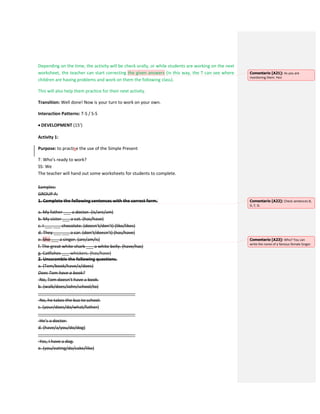 Depending on the time, the activity will be check orally, or while students are working on the next
worksheet, the teacher can start correcting the given answers (in this way, the T can see where
children are having problems and work on them the following class).
This will also help them practice for their next activity.
Transition: Well done! Now is your turn to work on your own.
Interaction Patterns: T-S / S-S
 DEVELOPMENT (15’)
Activity 1:
Purpose: to practise the use of the Simple Present
T: Who’s ready to work?
SS: We
The teacher will hand out some worksheets for students to complete.
Samples:
GROUP A:
1. Complete the following sentences with the correct form.
a. My father ___ a doctor. (is/are/am)
b. My sister ___ a cat. (has/have)
c. I ___ ___ chocolate. (doesn’t/don’t) (like/likes)
d. They ___ ___ a car. (don’t/doesn’t) (has/have)
e. She ___ a singer. (are/am/is)
f. The great white shark ___ a white belly. (have/has)
g. Catfishes ___ whiskers. (has/have)
2. Unscramble the following questions.
a. (Tom/book/have/a/does)
Does Tom have a book?
-No, Tom doesn’t have a book.
b. (walk/does/John/school/to)
________________________________________
-No, he takes the bus to school.
c. (your/does/do/what/father)
________________________________________
-He’s a doctor.
d. (have/a/you/do/dog)
________________________________________
-Yes, I have a dog.
e. (you/eating/do/cake/like)
Comentario [A21]: As you are
monitoring them. Yes!
Comentario [A22]: Check sentences B,
D, F, G.
Comentario [A23]: Who? You can
write the name of a famous female Singer.
 