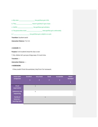 a. My sister _____________________ has got/have got a fish.
b. They _____________________ haven’t got/hasn’t got a boat.
c. Catfish _____________________ has got/have got whiskers.
d. The great white shark _____________________ have got/has got a white belly.
e. I _____________________ has got/have got a dolphin as a pet.
Transition: Excellent work!
Interaction Patterns: T-S / S-S
 CLOSURE (5’)
Purpose: to let students know the class is over
T: Ok, children let’s put your things away. It’s lunch time.
Transition: ---
Interaction Patterns: ---
 HOMEWORK
If they couldn’t finish the worksheet, they’ll do it for homework.
Lesson plan
component
Excellent
5
Very Good
4
Good
3
Acceptable
2
Below
Standard
1
Visual
organization
x
Coherence and
sequencing
x
Variety of
resources –
Learning styles
x
 
