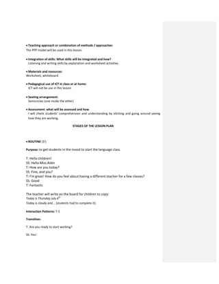  Teaching approach or combination of methods / approaches:
The PPP model will be used in this lesson.
 Integration of skills: What skills will be integrated and how?
Listening and writing skills by explanation and worksheet activities.
 Materials and resources:
Worksheet, whiteboard
 Pedagogical use of ICT in class or at home:
ICT will not be use in this lesson
 Seating arrangement:
Semicircles (one inside the other)
 Assessment: what will be assessed and how
I will check students’ comprehension and understanding by eliciting and going around seeing
how they are working.
STAGES OF THE LESSON PLAN
 ROUTINE (3’)
Purpose: to get students in the mood to start the language class.
T: Hello children!
SS: Hello Miss Ailén
T: How are you today?
SS: Fine, and you?
T: I’m great! How do you feel about having a different teacher for a few classes?
SS: Good
T: Fantastic
The teacher will write on the board for children to copy:
Today is Thursday July 6th
Today is cloudy and... (students had to complete it).
Interaction Patterns: T-S
Transition:
T: Are you ready to start working?
SS: Yes!
 