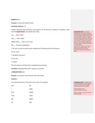 WARM-UP (5’)
Purpose: to revise the Simple Present
Interaction Patterns: T-S
Teacher will write some sentences and questions on the board for students to complete, under
the title Simple Present. This will be done orally.
Do ___ like to read?
Does ___ have a dog?
Whale sharks ___ big. (is / am / are)
She ___ the piano. (play/plays)
T: Ok, who can tell me which words could go here? (Pointing at the first sentence)
SS: You. They
T: Excellent! And here?
SS: She. He.
T: Perfect.
This will continue until they have completed every sentence.
Transition: Good job! Now, who’s ready for an activity?
 PRESENTATION (10’)
Purpose: to introduce new structures and revise others
Activity 1:
The teacher will write on the board some words. For example:
SHE DO
I DOES
YOU HASN’T
THEY HAVE
WE DON’T
HE HAS
Comentario [A1]: Try to find an
appealing way of starting but the lesson.
You may write these questions/sentences
on strips of paper, leaving the blanks. You
can put the strips of paper in a bag/box,
and ask students to take them out in turns,
and try to complete them with a suitable
word. This way, it would be a game-like
activity. They can stick the sentences on
the board, so that everybody systematizes
it on their folders.
Just one more comment on this: do not
forget to set a suitable context. The
examples that you wrote are not
interrelated. Context is important at all
ages!
Comentario [A2]: It would be much
more meaningful if you asked students to
choose the correct word in complete
sentences/questions. For example,
Where does/do she live?
She hasn´t/haven´t got a dog.
Again, remember to provide a clear and
coherent context.
 