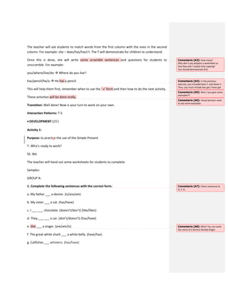 The teacher will ask students to match words from the first column with the ones in the second
column. For example: she – does/has/hasn’t. The T will demonstrate for children to understand.
Once this is done, she will write some scramble sentences and questions for students to
unscramble. For example:
you/where/live/do  Where do you live?
has/pencil/he/a  He has a pencil.
This will help them first, remember when to use the ‘-s’ form and then how to do the next activity.
These activities will be done orally.
Transition: Well done! Now is your turn to work on your own.
Interaction Patterns: T-S
 DEVELOPMENT (15’)
Activity 1:
Purpose: to practise the use of the Simple Present
T: Who’s ready to work?
SS: We
The teacher will hand out some worksheets for students to complete.
Samples:
GROUP A:
1. Complete the following sentences with the correct form.
a. My father ___ a doctor. (is/are/am)
b. My sister ___ a cat. (has/have)
c. I ___ ___ chocolate. (doesn’t/don’t) (like/likes)
d. They ___ ___ a car. (don’t/doesn’t) (has/have)
e. She ___ a singer. (are/am/is)
f. The great white shark ___ a white belly. (have/has)
g. Catfishes ___ whiskers. (has/have)
Comentario [A3]: How many?
Why don´t you prepare a worksheet so
that they don´t waste time copying?
You should demonstrate first.
Comentario [A4]: In the previous
exercise, you included hasn´t and haven´t.
Thus, you must include has got / have got.
Comentario [A5]: Won´t you give some
examples??
Comentario [A6]: Visual learners need
to see some examples.
Comentario [A7]: Check sentences B,
D, F, G.
Comentario [A8]: Who? You can write
the name of a famous female Singer.
 