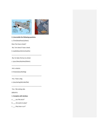 2. Unscramble the following questions.
a. (Tom/book/have/a/does)
Does Tom have a book?
-No, Tom doesn’t have a book.
b. (walk/does/John/school/to)
________________________________________
-No, he takes the bus to school.
c. (your/does/do/what/father)
________________________________________
-He’s a doctor.
d. (have/a/you/do/dog)
________________________________________
-Yes, I have a dog.
e. (you/eating/do/cake/like)
________________________________________
-Yes, I like eating cake.
GROUP B:
1. Complete with do/does
a. ___ you like pizza?
b. ___ she wants to play?
c. ___ they have a car?
 