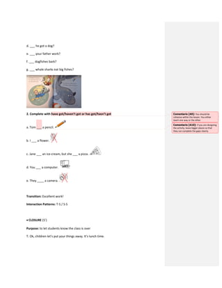 d. ___ he got a dog?
e. ___ your father work?
f. ___ dogfishes bark?
g. ___ whale sharks eat big fishes?
2. Complete with have got/haven’t got or has got/hasn’t got
a. Tom ___ a pencil.
b. I ___ a flower.
c. Jane ___ an ice-cream, but she ___ a pizza.
d. You ___ a computer.
e. They ____ a camera.
Transition: Excellent work!
Interaction Patterns: T-S / S-S
 CLOSURE (5’)
Purpose: to let students know the class is over
T: Ok, children let’s put your things away. It’s lunch time.
Comentario [A9]: You should be
cohesive within the lesson. You either
teach one way or the other.
Comentario [A10]: If you are designing
the activity, leave bigger places so that
they can complete the gaps clearly.
 