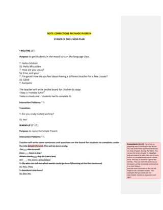 NOTE: CORRECTIONS ARE MADE IN GREEN
STAGES OF THE LESSON PLAN
 ROUTINE (3’)
Purpose: to get students in the mood to start the language class.
T: Hello children!
SS: Hello Miss Ailén
T: How are you today?
SS: Fine, and you?
T: I’m great! How do you feel about having a different teacher for a few classes?
SS: Good
T: Fantastic
The teacher will write on the board for children to copy:
Today is Thursday July 6th
Today is cloudy and... (students had to complete it).
Interaction Patterns: T-S
Transition:
T: Are you ready to start working?
SS: Yes!
WARM-UP (5’-10’)
Purpose: to revise the Simple Present
Interaction Patterns: T-S
Teacher will write some sentences and questions on the board for students to complete, under
the title Simple Present. This will be done orally.
Do ___ like to read?
Does ___ have a dog?
Whale sharks ___ big. (is / am / are)
She ___ the piano. (play/plays)
T: Ok, who can tell me which words could go here? (Pointing at the first sentence)
SS: You. They
T: Excellent! And here?
SS: She. He.
Comentario [A11]: Try to find an
appealing way of starting but the lesson.
You may write these questions/sentences
on strips of paper, leaving the blanks. You
can put the strips of paper in a bag/box,
and ask students to take them out in turns,
and try to complete them with a suitable
word. This way, it would be a game-like
activity. They can stick the sentences on
the board, so that everybody systematizes
it on their folders.
Just one more comment on this: do not
forget to set a suitable context. The
examples that you wrote are not
interrelated. Context is important at all
ages!
 