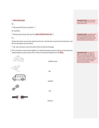 T: Where did you go?
SS: ...
T: Did you go there by car, by plane...?
SS: Car/Plane
T: Did you take any toys with you? Any dolls, stuffed animals, cars...?
SS: ...
(If they don’t know some of the words from the list, I will tell them to join the ones they know, and
then try and figure out the others)
T: OK, now I want you to join the words of this list with the drawings.
(This can be done orally and all together, for example having the pictures pasted on the board and
asking students to pass and join them / these are words that appeared on the story).
Stuffed animal
Bus
Seatbelt
Taxi
Airplane
Comentario [A3]: You can give them
some options. Bringing some visual aids
can be a great choice.
Comentario [A4]: Using realia would
be both motivating and helpful to help
them understand the lexis. What´s more,
you could take them in a backpack, since
that term appears in the story, as well.
Comentario [A5]: If you take real
objects, you can stick some labels onto
them. As far as buckle and seatbelt are
concerned, pictures might be OK. Draw
students` attention to buckle as a verb. You
can mime the action and ask students to
pretend to buckle imaginary seatbelts
before listening to the story.
 