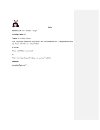 Buckle
Transition: OK, who’s ready for a story?
 PRESENTATION (10’)
Purpose: to introduce the story
T: OK, I’m going to read a short story about a little kid, named Jake, who is taking his first airplane
trip. Do you remember your first plane trip?
SS: Yes/No
T: How was it? Where you scared?
SS: ...
T: Very interesting. Now we’ll find out how was Jake’s first trip.
Transition:
Interaction Patterns: T-S
 