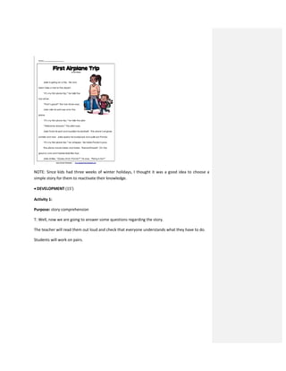 NOTE: Since kids had three weeks of winter holidays, I thought it was a good idea to choose a
simple story for them to reactivate their knowledge.
 DEVELOPMENT (15’)
Activity 1:
Purpose: story comprehension
T: Well, now we are going to answer some questions regarding the story.
The teacher will read them out loud and check that everyone understands what they have to do.
Students will work on pairs.
 