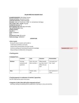 TALLER PRÁCTICA DOCENTE 2017
ALUMNO RESIDENTE: Ailén Moller Poulsen
Período de Práctica: Educación Primaria
Institución Educativa: Colegio Woodville
Dirección: Avda. Los Pioneros km. 2,900 - S.C. de Bariloche, Río Negro
Sala / Grado / Año - sección: 3º grado
Cantidad de alumnos: 28
Nivel lingüístico del curso: Bajo intermedio
Tipo de Planificación: Clase
Unidad Temática:
Clase Nº: 3
Fecha: 15/08/2017
Hora:
Duración de la clase: 80 minutos
Fecha de entrega: 10/08/2017
LESSON PLAN
 Aims or goals:
During this lesson students will be able to:
-Understand and follow commands
-Improve their pronunciation of certain sounds
-Continue working and improving their general knowledge
-Keep working on collaboration among peers
 Teaching points:
 Language Focus:
Functions Lexis Structure Pronunciation
Revision Forming
sentences and
questions
Farm, city, cars,
(farm animals..)
Where would
you like to live?/
Where do you
live?
/ ə/ sound, as in
‘has’, ‘does’
New --- Tractor, town,
cab
--- /aʊ/ sound, as in
‘town’
 Teaching approach or combination of methods / approaches:
The PPP model will be used in this lesson.
 Integration of skills: What skills will be integrated and how?
Listening, reading and speaking skills by explanation, listening to a story and activities.
Comentario [A1]: Context?
 