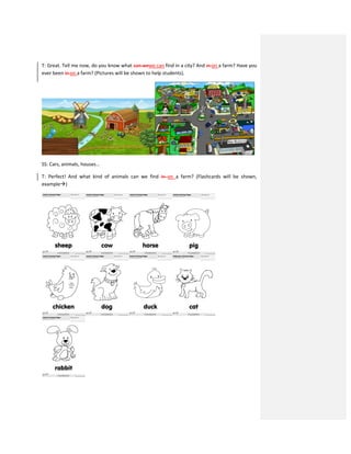T: Great. Tell me now, do you know what can wewe can find in a city? And in on a farm? Have you
ever been in on a farm? (Pictures will be shown to help students).
SS: Cars, animals, houses…
T: Perfect! And what kind of animals can we find in on a farm? (Flashcards will be shown,
example)
 