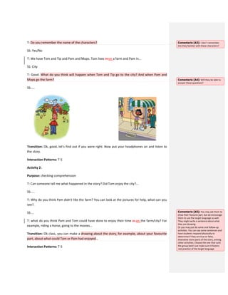 T: Do you remember the name of the characters?
SS: Yes/No
T: We have Tom and Tip and Pam and Mops. Tom lives in on a farm and Pam in...
SS: City
T: Good. What do you think will happen when Tom and Tip go to the city? And when Pam and
Mops go the farm?
SS:....
Transition: Ok, good, let’s find out if you were right. Now put your headphones on and listen to
the story.
Interaction Patterns: T-S
Activity 2:
Purpose: checking comprehension
T: Can someone tell me what happened in the story? Did Tom enjoy the city?...
SS:....
T: Why do you think Pam didn’t like the farm? You can look at the pictures for help, what can you
see?.
SS:...
T: what do you think Pam and Tom could have done to enjoy their time in on the farm/city? For
example, riding a horse, going to the movies...
Transition: Ok class, you can make a drawing about the story, for example, about your favourite
part, about what could Tom or Pam had enjoyed...
Interaction Patterns: T-S
Comentario [A3]: I don´t remember.
Are they familiar with these characters?
Comentario [A4]: Will they be able to
answer these questions?
Comentario [A5]: You may ask them to
draw their favourie part, but do encourage
them to use the target language as well.
They might write a sentence about what
they are drawing.
Or you may just do some oral follow-up
activities. You can say some sentences and
have students respond physically to
determine if they are true or false,
dramatize some parts of the story, among
other activities. Choose the one that suits
the group best! Just make sure it fosters
real practice of the target language.
 
