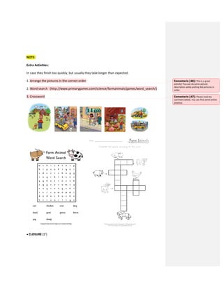 NOTE:
Extra Activities:
In case they finish too quickly, but usually they take longer than expected.
1. Arrange the pictures in the correct order
2. Word search (http://www.primarygames.com/science/farmanimals/games/word_search/)
3. Crossword
 CLOSURE (5’)
Comentario [A6]: This is a great
activity! You can do some picture
description while putting the pictures in
order.
Comentario [A7]: Please read my
comment below. You can find some online
practice.
 
