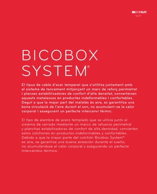 16-17 
BICOBOX 
SYSTEM 
® 
El tipus de cable d’acer temperat que s’utilitza juntament amb 
el sistema de tancament mitjançant un marc de reforç perimetral 
i planxes estabilitzadores de confort d’alta densitat, converteixen 
aquests matalassos en productes indeformables i confortables. 
Degut a que la major part del matalàs és aire, es garantitza una 
bona circulació de l’aire durant el son, no acumulant-se la calor 
corporal i assegurant un perfecte intercanvi tèrmic. 
El tipo de alambre de acero templado que se utiliza junto al 
sistema de cerrado mediante un marco de refuerzo perimetral 
y planchas estabilizadoras de confort de alta densidad, convierten 
estos colchones en productos indeformables y confortables. 
Debido a que la mayor parte del colchón Bicobox System® 
es aire, se garantiza una buena aireación durante el sueño, 
no acumulándose el calor corporal y asegurando un perfecto 
intercambio térmico. 
 