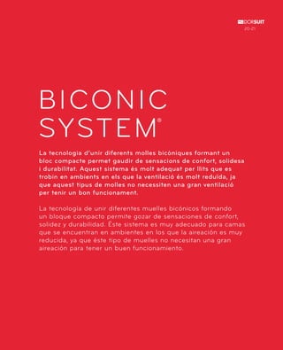 BICONIC 
SYSTEM 
® 
La tecnologia d’unir diferents molles bicòniques formant un 
bloc compacte permet gaudir de sensacions de confort, solidesa 
i durabilitat. Aquest sistema és molt adequat per llits que es 
trobin en ambients en els que la ventilació és molt reduïda, ja 
que aquest tipus de molles no necessiten una gran ventilació 
per tenir un bon funcionament. 
20-21 
La tecnología de unir diferentes muelles bicónicos formando 
un bloque compacto permite gozar de sensaciones de confort, 
solidez y durabilidad. Éste sistema es muy adecuado para camas 
que se encuentran en ambientes en los que la aireación es muy 
reducida, ya que éste tipo de muelles no necesitan una gran 
aireación para tener un buen funcionamiento. 
 