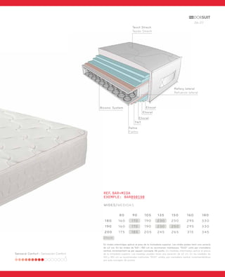 26-27 
Sensació Confort - Sensación Confort 
Teixit Strech 
Tejido Strech 
Biconic System 
Eliocel 
Eliocel 
Eliocel 
TNT 
Feltre 
Fieltro 
REF.BAR+MIDA 
EXEMPLE: BAR090190 
MIDES/MEDIDAS 
Reforç lateral 
Refuerzo lateral 
80 90 105 135 150 160 180 
180 160 170 190 230 250 295 330 
190 160 170 190 230 250 295 330 
200 175 185 205 245 265 315 345 
Stock 
En mides intermitges aplicar el preu de la immediata superior. Les mides poden tenir una variació 
de ±2 cm. En les mides de 160 i 180 cm es recomanen matalassos “DUO” units per cremallera 
central, incrementant-se per aquest concepte 36 punts. En medidas intermedias aplicar el precio 
de la inmediata superior. Las medidas pueden tener una variación de ±2 cm. En las medidas de 
160 y 180 cm se recomiendan colchones “DUO” unidos por cremallera central, incrementándose 
por este concepto 36 puntos. 
 
