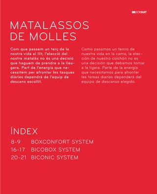 MATALASSOS 
DE MOLLES 
Com que passem un terç de la 
nostra vida al llit, l’elecció del 
nostre matalàs no és una decisió 
que haguem de prendre a la lleu-gera. 
Part de l’energia que ne-cessitem 
ÍNDEX 
BOXCONFORT SYSTEM 
BICOBOX SYSTEM 
BICONIC SYSTEM 
8-9 
16-17 
20-21 
per afrontar les tasques 
diàries dependrà de l’equip de 
descans escollit. 
Como pasamos un tercio de 
nuestra vida en la cama, la elec-ción 
de nuestro colchón no es 
una decisión que debamos tomar 
a la ligera. Parte de la energía 
que necesitamos para afrontar 
las tareas diarias dependerá del 
equipo de descanso elegido. 
 