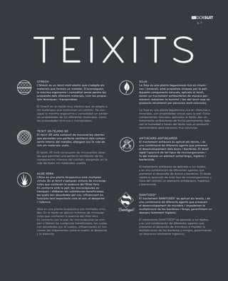 TEIXITS 
STRECH 
L’Strech és un teixit molt elàstic que s’adapta als 
materials que formen un matalàs. S’aconsegueix 
la màxima ergonomia i comoditat sense perdre les 
propietats dels diferents materials, com les propie-tats 
tèrmiques i transpirables. 
El Strech es un tejido muy elástico que se adapta a 
los materiales que conforman un colchón. Se con-sigue 
la máxima ergonomía y comodidad sin perder 
las propiedades de los diferentes materiales, como 
las propiedades térmicas y transpirables. 
TEIXIT 3D-TEJIDO 3D 
El teixit 3D està compost de microcel·les obertes 
que permeten una perfecte ventilació dels compo-nents 
interns del matalàs, allargant així la vida de 
tots els materials usats. 
El tejido 3D está compuesto de microceldas abier-tas 
que permiten una perfecta ventilación de los 
componentes internos del colchón, alargando así la 
vida de todos los materiales usados. 
ALOE VERA 
L’Àloe és una planta terapèutica amb múltiples 
virtuts. En el teixit s’apliquen milions de microcàp-sules 
que contenen la essència de l’Àloe Vera. 
En contacte amb la pell, les microcàpsules es 
trenquen i alliberen les substàncies beneficioses, 
les quals son absorbides pel cos, influenciant en 
funcions tant importants com el son, el despertar 
i l’atenció. 
Áloe es una planta terapéutica con múltiples virtu-des. 
En el tejido se aplican millones de microcáp-sulas 
que contienen la esencia del Aloe Vera. 
En contacto con la piel, las microcápsulas se rom-pen 
y liberan las sustancias beneficiosas, las cuáles 
son absorbidas por el cuerpo, influenciando en fun-ciones 
tan importantes como el sueño, el despertar 
y la atención. 
6-7 
SOJA 
La Soja és una planta lleguminosa rica en vitami-nes 
i minerals, amb propietats úniques per la pell. 
Aquests components naturals, aplicats al teixit, 
donen un tractament antibactèries de manera per-manent, 
redueixen la humitat i fan del teixit soja un 
producte recomanat per persones molt caloroses. 
La Soja es una planta leguminosa rica en vitaminas y 
minerales, con propiedades únicas para la piel. Estos 
componentes naturales, aplicados al tejido, dan un 
tratamiento antibacterias de forma permanente, redu-cen 
la humedad y hacen del tejido soja un producto 
recomendado para personas muy calurosas. 
ANTIÀCARS-ANTIÁCAROS 
El tractament antiàcars és aplicat als teixits, i és 
una combinació de diferents agents que prevenen 
el desenvolupament dels àcars i bactèries. El teixit 
repèl l’aparició de tot tipus de microorganismes i 
fa del matalàs un element antial·lèrgic, higiènic i 
bactericida. 
El tratamiento antiácaros es aplicado a los tejidos, 
y es una combinación de diferentes agentes que 
previenen el desarrollo de ácaros y bacterias. El tejido 
repele la aparición de todo tipo de microorganismos y 
hace del colchón un elemento antialérgico, higiénico 
y bactericida. 
SANITIZED® 
El tractament SANITIZED® és aplicat als teixits, i és 
una combinació de diferents agents que prevenen 
el desenvolupament de microbis i impedeixen la 
multiplicació de les bactèries i fongs, garantitzant un 
descans totalment higiènic. 
El tratamiento SANITIZED® es aplicado a los tejidos, 
y es una combinación de diferentes agentes que 
previenen el desarrollo de microbios e impiden la 
multiplicación de las bacterias y hongos, garantizando 
un descanso totalmente higiénico. 
 