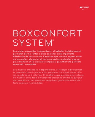 8-9 
BOXCONFORT 
SYSTEM 
® 
Les molles ensacades independents, al treballar individualment, 
permeten dormir juntes a dues persones amb importants 
diferències de pes o volum. L’equilibri que provoca aquest siste-ma 
de molles, alleuja tot el cos de pressions anòmales que pu-guin 
interferir en la circulació sanguínia, garantint una perfecta 
subjecció i comoditat. 
Los muelles ensacados independientes, al trabajar individualmen-te, 
permiten dormir juntas a dos personas con importantes dife-rencias 
de peso ó volumen. El equilibrio que provoca éste sistema 
de muelles, alivia todo el cuerpo de presiones anómalas que pue-dan 
interferir en la circulación sanguínea, garantizando una per-fecta 
sujeción y comodidad. 
 