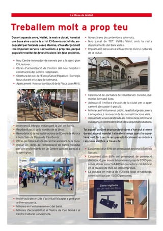2                                                   La Rosa de Mollet




Treballem molt a prop teu
Durant aquests anys, Mollet, la nostra ciutat, ha estat           • Noves àrees de contenidors soterrats.
una bona eina contra la crisi. El Govern socialista, en-          • Nou canal de TDT: Vallès Visió, amb la resta
capçalat per l’alcalde Josep Monràs, s’ha esforçat molt             d’ajuntaments del Baix Vallès.
i ha impulsat serveis i actuacions a prop teu, perquè             • Implantació de la xarxa wifi a centres cívics i culturals
puguis fer realitat les teves il·lusions i els teus projectes.      de la ciutat.

 • Nou Centre innovador de serveis per a la gent gran
   El Lledoner.
 • Obres d’urbanització de l’entorn del nou hospital i
   construcció del Centre Hospitalari.
 • Obertura del pati de l’Escola Salvat Papasseit i Col•legis
   Nous durant els caps de setmana.
 • Aparcament i nova urbanització de la Plaça Joan Miró.



                                                                  • Celebració de Jornades de voluntariat i civisme, me-
                                                                    morial Bernabé Soto.
                                                                  • Adequació i millora d’espais de la ciutat per a apar-
                                                                    cament dissuasori i gratuït.
                                                                  • Millores en l’enllumenat públic, reasfaltatge de carrers
                                                                    i avingudes, i renovació de les senyalitzacions vials.
                                                                  • Xarxa multi serveis destinada a la millora de la informació
                                                                    ciutadana, el control del trànsit i de la seguretat ciutadana.
 • Intervenció integral mitjançant la Llei de Barris.
 • Reurbanització de la rambla de la Unió.                       Tot aquest conjunt de projectes i obres s’han dut a terme
 • Remodelació de les instal·lacions de l’Escola de Música       durant aquest mandat i al mateix temps que s’ha apos-
   i de la Sala de Dansa de Can Gomà.                            tava molt fort per la recuperació localment econòmica
 • Obres de millora a tots els centres escolars de la zona.      i els seus efectes, a través de:
 • Iniciar les obres de remodelació de l’antic hospital
   per a transformar-lo en un Centre sanitari adreçat a           • L’augment d’un 61% del pressupost destinat a Serveis
   la gent gran.                                                    Socials.
                                                                  • L’augment d’un 65% del pressupost de generació
                                                                    d’ocupació, per inserir laboralment prop de 2000 per-
                                                                    sones, donar suport a 1.400 emprenedors i col•laborar
                                                                    en la creació de més de 200 empreses.
                                                                  • La posada en marxa de l’Oficina local d’Habitatge,
                                                                    servei utilitzat per 15.000 persones.




 • Instal·lació de circuits d’activitat física per a gent gran
   a diversos parcs.
 • Millores en l’enllumenament del barri.
 • Millores d’accessibilitat al Teatre de Can Gomà i al
   Centre Cultural La Marineta.
 