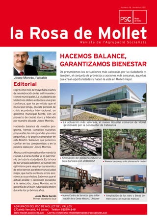 número 16 Inv i e r n o 20 1 1



                                                LaLa Rosa de Mollet
                                                   Rosa de Mollet                                                                  3
                                                                                                                      Mollet
                                                                                                                      del Vallès




la Rosa de Mollet                                               R e v i s t a d e l ’A g r u p a c i ó S o c i a l i s t a



                                            HACEMOS BALANCE,
                                            GARANTIZAMOS BIENESTAR
                                            Os presentamos las actuaciones más valoradas por la ciudadanía y,
                                            también, el conjunto de proyectos y acciones más cercanas, aquellas
                                            que crean oportunidades y hacen la vida en Mollet mejor.
Editorial
El próximo mes de mayo hará 4 años
de la celebración de las s últimas elec-
ciones municipales. La ciudadanía de
Mollet nos disteis entonces una gran
confianza, que ha permitido que el
municipio tenga, en este período de
crisis económica internacional, un
gobierno municipal fuerte, con un
proyecto de ciudad claro y liderado
por nuestro alcalde Josep Monrás.
                                              La actuación más valorada, el nuevo Hospital comarcal de Mollet
Haciendo balance de nuestro pro-              gestionado por la Generalitat de Catalunya
grama, hemos cumplido nuestras
propuestas, las más grandes y las más
pequeñas, y lo podéis comprobar en
este Boletín. Sabemos que podemos
confiar en los compromisos y en la
palabra dada por Josep Monrás.

Ahora, continuamos transformando la
ciudad. La tarea hecha ya es patrimo-
                                             Ampliación del polígono industrial
nio de toda la ciudadanía. Es la hora
                                             de la Farinera con 45000m2                Nuevos parques y más plazas en la ciudad
de dar un paso adelante, de luchar con
optimismo para seguir progresando y
de esforzarnos para hacer una ciudad
mejor, que lucha contra la crisis eco-
nómica y sus efectos. Sabemos que el
actual alcalde y candidato socialista
a la reelección, Josep Monrás, es la
garantía de un buen futuro para Mollet
durante los próximos años.

                   Josep Maria Garzón         Nuevo Centro de Servicios para la For-    Ampliación de los ejes y áreas co-
                  Primer secretario local     mación de la Gente Mayor El Lledoner      merciales con nuevas marcas


AGRUPACIÓ DEL PSC DE MOLLET DEL VALLÈS
C/Gaietà Ventalló, 44 baixos Telèfon 935794849
Web mollet.socilistes.cat Correu electrònic molletdelvalles@socialistes.cat
 