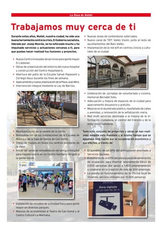 4                                                 La Rosa de Mollet




Trabajamos muy cerca de ti
Durante estos años, Mollet, nuestra ciudad, ha sido una        • Nuevas áreas de contendores soterrados.
buena herramienta contra la crisis. El Gobierno socialista,    • Nuevo canal de TDT: Valles Visión, junto al resto de
liderado por Josep Monrás, se ha esforzado mucho y ha            ayuntamientos del Baix Vallès.
impulsado servicios y actuaciones cercanas a ti, para          • Implantación de la red wifi en centros cívicos y cultu-
que puedas hacer realizad tus ilusiones y proyectos.             rales de la ciudad.

 • Nuevo Centro innovador de servicios para gente mayor
   El Lledoner.
 • Obras de urbanización del entorno del nuevo hospital
   y construcción del Centro Hospitalario.
 • Abertura del patio de la Escuela Salvat Papasseit y
   Col·legis Nous durante los fines de semana.
 • Aparcamiento y nueva urbanización de la Plaza Joan Miró.
 • Intervención integral mediante la Ley de Barrios.

                                                               • Celebración de Jornadas de voluntariado y civismo,
                                                                 memorial Bernabé Soto.
                                                               • Adecuación y mejora de espacios de la ciudad para
                                                                 aparcamiento disuasorio y gratuito.
                                                               • Mejoras en el alumbrado público, reasfaltado de calles
                                                                 y avenidas, y renovación de la señalización viaria.
                                                               • Red multi servicios destinada a la mejora de la in-
                                                                 formación ciudadana, el control del tránsito y de la
                                                                 seguridad ciudadana.

 • Reurbanización de la rambla de la Unión.                   Todo este conjunto de proyectos y obras se han reali-
 • Remodelación de las instalaciones de la Escuela de         zado durante este mandato y al mismo tiempo que se
   Música y de la Sala de Danza de Can Gomà.                  apostaba muy fuerte por la recuperación económica y
 • Obras de mejora en todos los centros escolares de          sus efectos, a través de:
   la zona.
 • Iniciar las obras de remodelación del antiguo hospital      • El aumento de un 61% del presupuesto destinado a
   para transformarlo en un Centro Sanitario dirigido a          Servicios Sociales.
   la gente mayor.                                             • El aumento de un 65% del presupuesto de generación
                                                                 de ocupación, para insertar laboralmente cerca de
                                                                 2.000 personas, dar apoyo a 1.400 emprendedores
                                                                 y colaborar en la creación de más de 200 empresas.
                                                               • La puesta en funcionamiento de la Oficina local de
                                                                 Vivienda, servicio utilizado por 15.000 personas.




 • Instalación de circuitos de actividad física para gente
   mayor en diversos parques.
 • Mejoras de accesibilidad al Teatro de Can Gomà y al
   Centro Cultural La Marineta.
 
